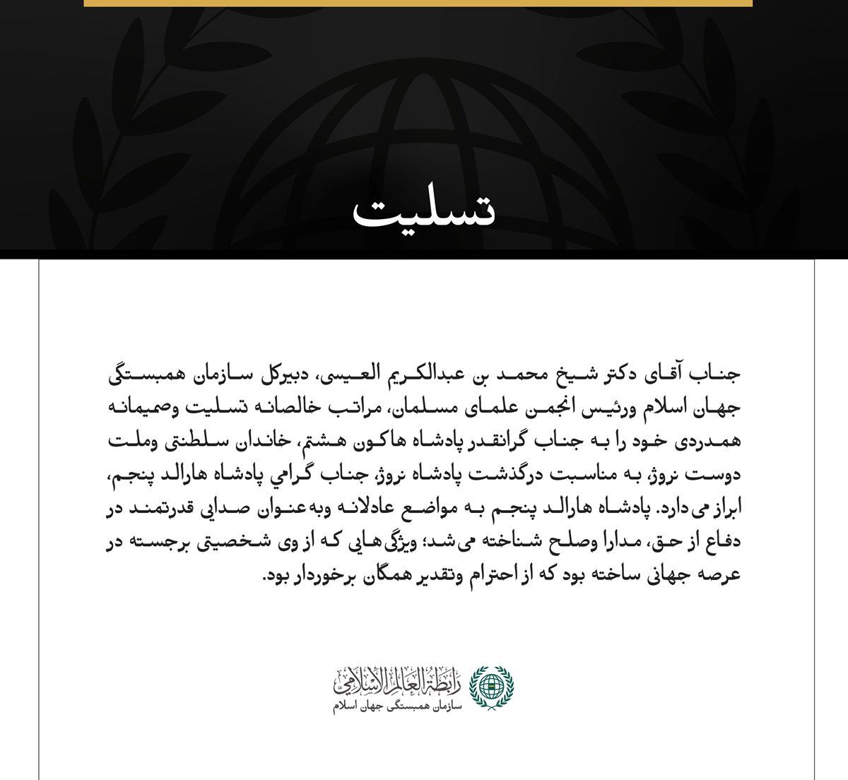 جناب آقای دکتر شیخ محمد بن عبدالکریم العیسی، دبیرکل سازمان همبستگی جهان اسلام ورئیس انجمن علمای مسلمان، مراتب خالصانه تسلیت وصمیمانه همدردی خود را به جناب گرانقدر پادشاه هاکون هشتم، خاندان سلطنتی وملت دوست نروژ، به مناسبت درگذشت پادشاه نروژ، جناب گرامي پادشاه هارالد پنجم