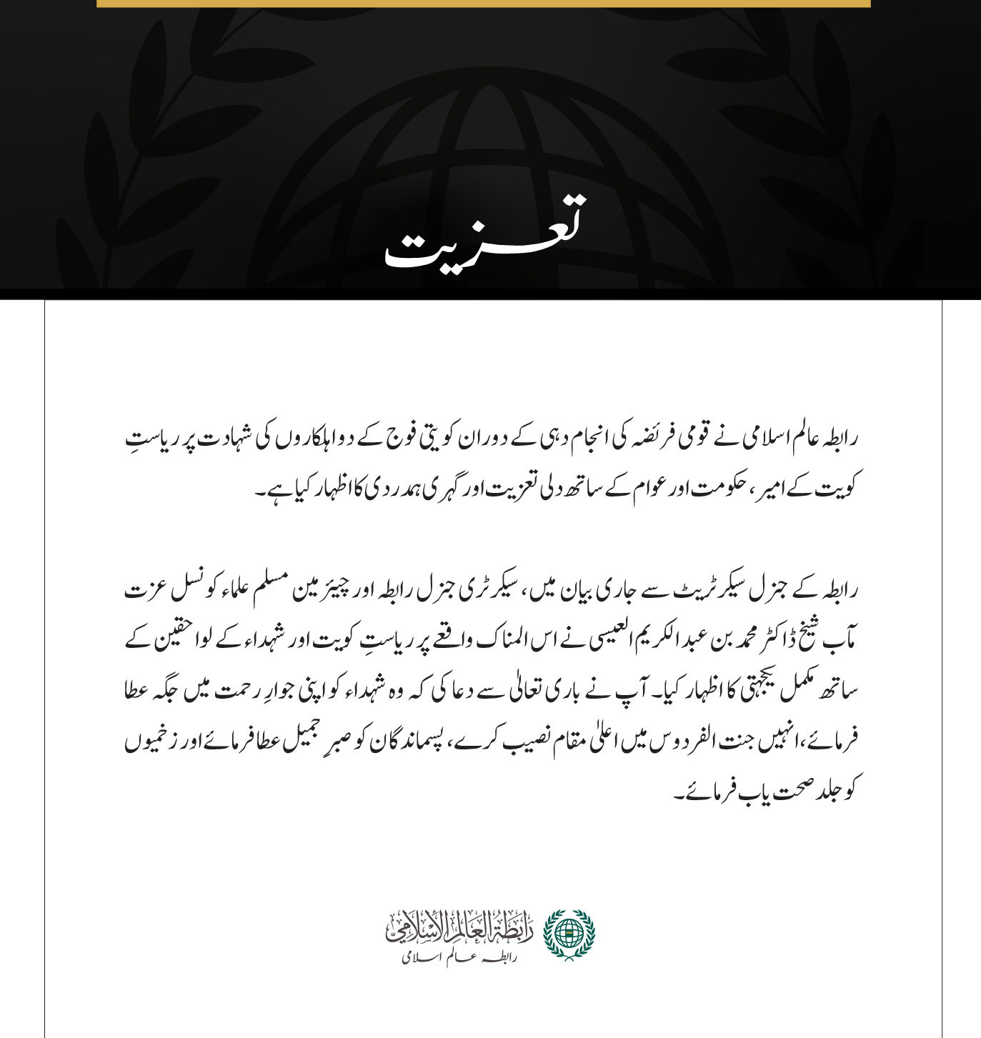 مکہ مکرمہ:  رابطہ عالم اسلامی نے قومی فریضہ کی انجام دہی کے دوران کویتی فوج کے دو اہلکاروں کی شہادت پر ریاستِ کویت کے امیر، حکومت اور عوام کے ساتھ دلی تعزیت اور گہری ہمدردی کا اظہار کیا ہے۔ رابطہ کے جنرل سیکرٹریٹ سے جاری بیان میں، سیکرٹری جنرل رابطہ اور چیئرمین مسلم علماء کونسل عزت مآب شیخ ڈاکٹر محمد بن عبد الکریم العیسی نے اس المناک واقعے پر ریاستِ کویت اور شہداء کے لواحقین کے ساتھ مکمل یکجہتی کا اظہار کیا۔ آپ نے باری تعالیٰ سے دعا کی کہ وہ شہداء کو اپنی جوارِ رحمت میں جگہ عطا فرمائے، انہیں جنت الفردوس میں