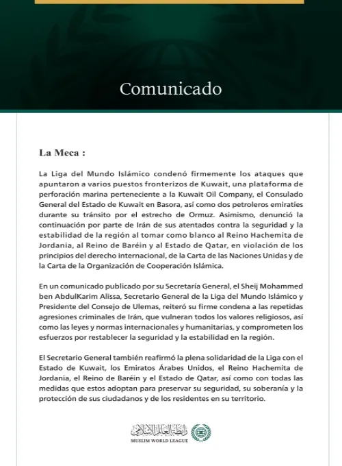 La Liga del Mundo Islámico condena los ataques que apuntaron a varios puestos fronterizos kuwaitíes, una plataforma de perforación marina, el consulado de Kuwait en Basora, dos petroleros emiratíes, así como la continuación por parte de Irán de sus ataques contra Jordania, Baréin y Qatar.
