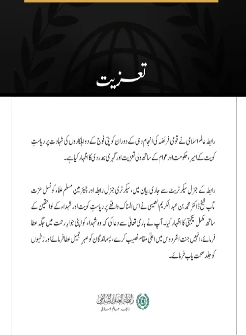 مکہ مکرمہ:  رابطہ عالم اسلامی نے قومی فریضہ کی انجام دہی کے دوران کویتی فوج کے دو اہلکاروں کی شہادت پر ریاستِ کویت کے امیر، حکومت اور عوام کے ساتھ دلی تعزیت اور گہری ہمدردی کا اظہار کیا ہے۔ رابطہ کے جنرل سیکرٹریٹ سے جاری بیان میں، سیکرٹری جنرل رابطہ اور چیئرمین مسلم علماء کونسل عزت مآب شیخ ڈاکٹر محمد بن عبد الکریم العیسی نے اس المناک واقعے پر ریاستِ کویت اور شہداء کے لواحقین کے ساتھ مکمل یکجہتی کا اظہار کیا۔ آپ نے باری تعالیٰ سے دعا کی کہ وہ شہداء کو اپنی جوارِ رحمت میں جگہ عطا فرمائے، انہیں جنت الفردوس میں