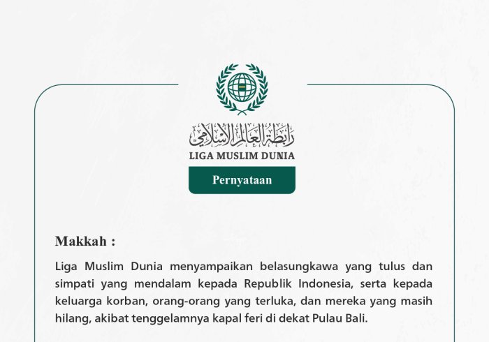 Liga Muslim Dunia menyampaikan belasungkawa yang tulus dan simpati yang mendalam kepada Republik Indonesia, serta kepada keluarga korban, orang-orang yang terluka, dan mereka yang masih hilang, akibat tenggelamnya kapal feri di dekat Pulau Bali.