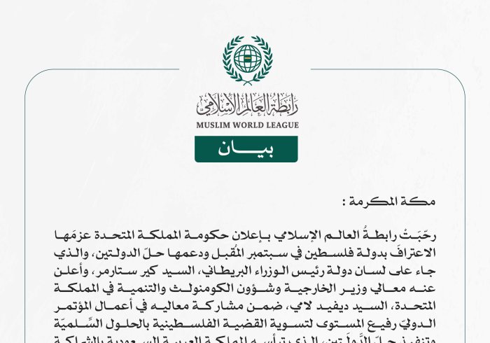 رابطةُ العالم الإسلامي تُرحِّبُ بإعلان بريطانيا عزمَها على الاعتراف بدولة فلسطين ودعم حلّ الدولتين  مكة المكرمة: رحّبَتْ رابطةُ العالم الإسلامي بإعلان حكومة المملكة المتحدة عزمَها الاعترافَ بدولة فلسطين في سبتمبر المُقبل ودعمها حلّ الدولتين، والذي جاء على لسان دولة رئيس الوزراء البريطاني، السيد كير ستارمر، وأعلن عنه معالي وزير الخارجية وشؤون الكومنولث والتنمية في المملكة المتحدة، السيد ديفيد لامي، ضمن مشاركة معاليه في أعمال المؤتمر الدوليّ رفيع المستوى لتسوية القضية الفلسطينية بالحلول السِّلميّة وتنفيذ حلّ 