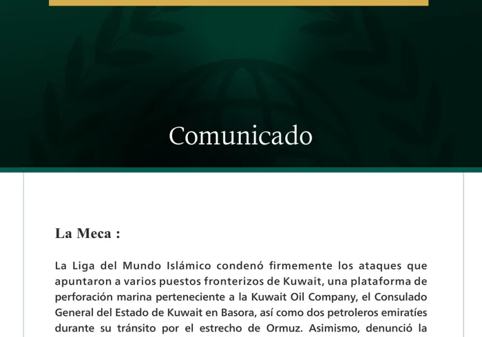 La Liga del Mundo Islámico condena los ataques que apuntaron a varios puestos fronterizos kuwaitíes, una plataforma de perforación marina, el consulado de Kuwait en Basora, dos petroleros emiratíes, así como la continuación por parte de Irán de sus ataques contra Jordania, Baréin y Qatar.