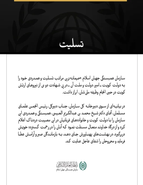 مکه مکرمه:  سازمان همبستگی جهان اسلام، صمیمانه‌ترین مراتب تسلیت و همدردی خود را به دولت کویت ـ امیر، دولت و ملت آن ـ در پی شهادت دو تن از نیروهای ارتش کویت در حین انجام وظیفه ملی‌شان، ابراز داشت.  در بیانیه‌ای از سوی دبیرخانه کل سازمان، جناب دبیرکل، رئیس انجمن علمای مسلمان، آقای دکتر شیخ محمد بن عبدالكریم العیسی، همبستگی و همدردی این سازمان را با دولت کویت و خانواده‌های قربانیان در این مصیبت دردناک اعلام کرد و از درگاه خداوند متعال مسئلت نمود که آنان را در رحمت گسترده خویش دربرگیرد، در بهشت‌های پهناورش جای 