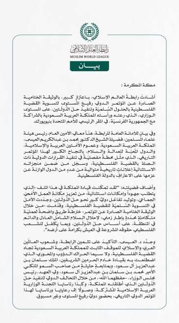 رابطةُ العالم الإسلامي تهنِّئ المملكةَ بالنجاح الكبير لـ"مؤتمر حلّ الدولتين".. وتشيدُ بالوثيقة الختامية الصادرة عنه.  مكة المكرمة: أشادتْ رابطةُ العالم الإسلامي، باعتزازٍ كبير، بالوثيقة الختامية الصادرة عن المؤتمر الدولي رفيع المستوى لتسوية القضية الفلسطينية بالحلول السِّلميّة وتنفيذ حلّ الدَّولَتين، على المستوى الوزاري، الذي رعته ورأَسته المملكة العربية السعودية بالشراكة مع الجمهورية الفرنسيّة، في المقر الرئيسي للأُمم المتحدة بنيويورك.   وفي بيانٍ للأمانة العامة للرابطة، هنّأ معالي الأمين العام، رئيس هيئة 
