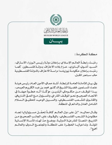 رابطةُ العالم الإسلامي تُرحِّبُ بإعلان أستراليا عزمَها الاعترافَ بدولة فلسطين، ودراسةِ نيوزيلندا الاعترافَ بالدولة الفلسطينية  مكة المكرمة: رحَّبَتْ رابطةُ العالم الإسلامي بإعلان دولة رئيس الوزراء الأسترالي، السيد أنتوني ألبانيزي، عزمَ بلاده الاعترافَ بدولة فلسطين، كما رحَّبَت بإعلان حكومة نيوزيلندا دراسةَ الاعتراف بالدولة الفلسطينية حتى سبتمبر المقبل.  وفي بيانٍ للأمانة العامة للرابطة، أشاد معالي الأمين العام، رئيس هيئة علماء المسلمين، فضيلة الشيخ الدكتور محمد بن عبد الكريم العيسى، بهذا الموقف من حكومتَي ا