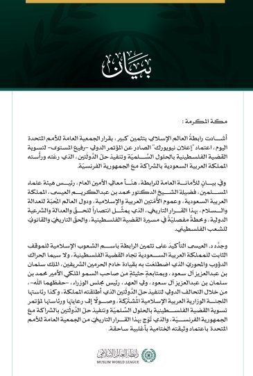 رابطةُ العالم الإسلامي تشيد بقرار الجمعية العامة للأمم المتحدة اعتماد "إعلان نيويورك" بشأن "حلّ الدَّولَتين"  مكة المكرمة: أشادت رابطةُ العالم الإسلامي بتثمين كبير، بقرار الجمعية العامة للأمم المتحدة اليوم، اعتماد "إعلان نيويورك" الصادر عن المؤتمر الدولي -رفيع المستوى- لتسوية القضية الفلسطينية بالحلول السِّلميّة وتنفيذ حلّ الدَّولَتين، الذي رعَته ورأَسته المملكة العربية السعودية بالشراكة مع الجمهورية الفرنسيّة.   وفي بيانٍ للأمانة العامة للرابطة، هنّأ معالي الأمين العام، رئيس هيئة علماء المسلمين، فضيلة الشي