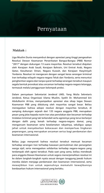 Pernyataan  Makkah: Liga Muslim Dunia menyambut dengan apresiasi yang tinggi pengesahan Resolusi Dewan Keamanan Perserikatan Bangsa-Bangsa (PBB) Nomor “2817” dengan dukungan 13 suara mayoritas. Resolusi tersebut diajukan oleh Kerajaan Arab Saudi, Kerajaan Bahrain, Uni Emirat Arab, Negara Qatar, Kesultanan Oman, Negara Kuwait, dan Kerajaan Hasyimiyah Yordania. Resolusi ini mengecam dengan sangat keras serangan kriminal Iran terhadap wilayah negara-negara Teluk dan Yordania, serta menuntut penghentian segera 
