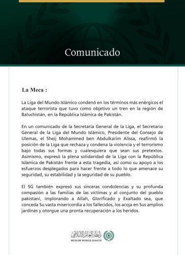 La Liga del Mundo Islámico condena el ataque terrorista contra un tren en la región de Baluchistán, en la República Islámica de Pakistán.  La Meca:  La Liga del Mundo Islámico condenó en los términos más enérgicos el ataque terrorista que tuvo como objetivo un tren en la región de Baluchistán, en la República Islámica de Pakistán.  En un comunicado de la Secretaría General de la Liga, el Secretario General de la Liga del Mundo Islámico, Presidente del Consejo de Ulemas, el Sheij Mohammed ben Abdulkarim Alis