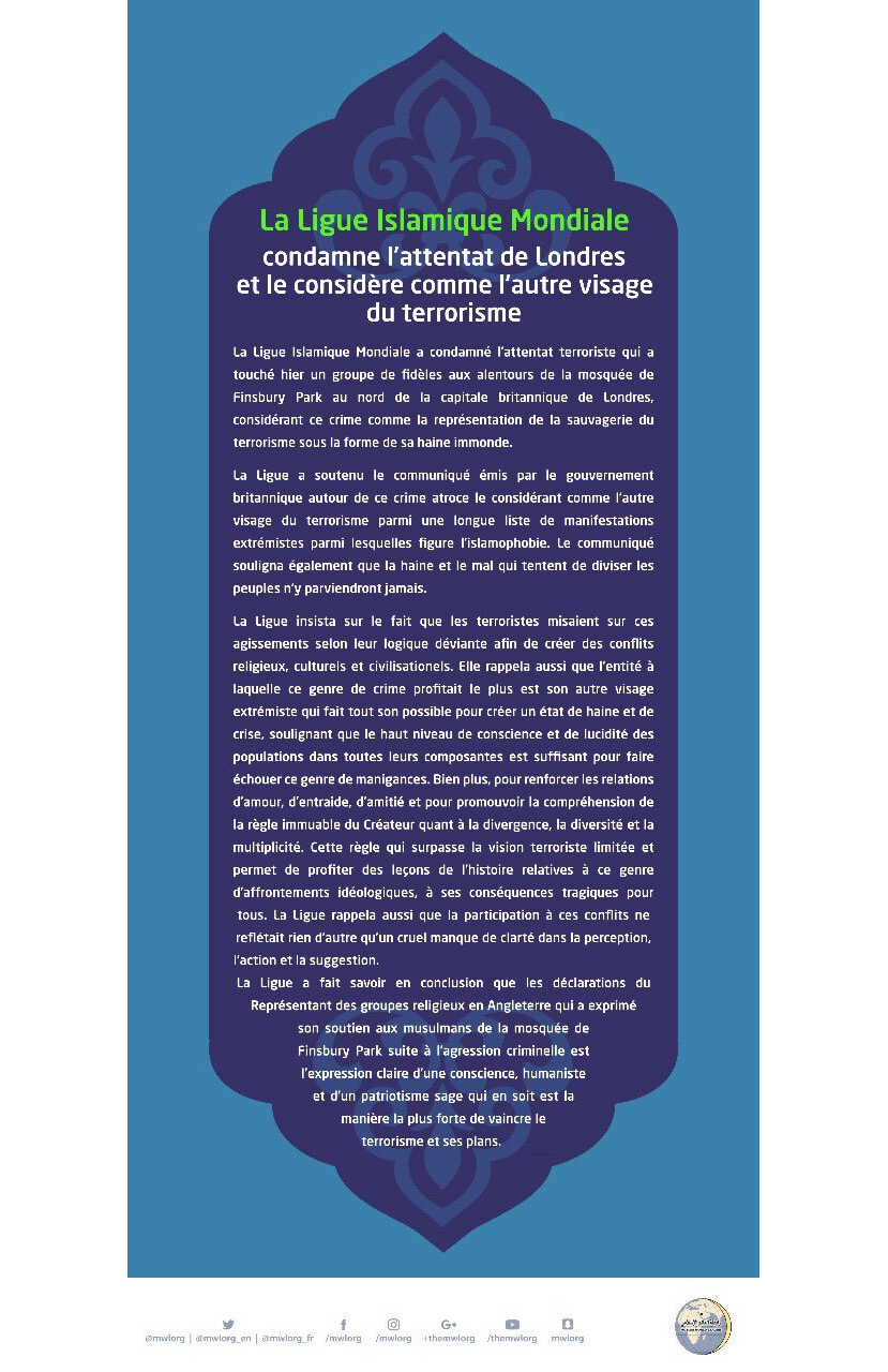 La Ligue Islamique Mondiale a condamné l'attentat terroriste qui a touché hier un groupe de fidèles aux alentours de la mosquée de Finsbury Park au nord de la capitale britannique de Londres, considérant ce crime comme la représentation de la sauvagerie