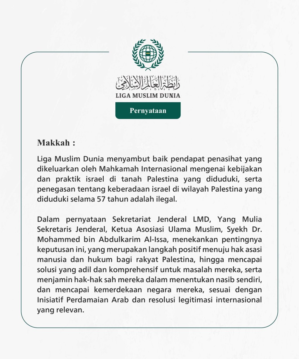 Liga Muslim Dunia menyambut baik pendapat penasihat yang dikeluarkan oleh Mahkamah Internasional mengenai kebijakan dan praktik israel di tanah Palestina yang diduduki, serta penegasan tentang keberadaan israel di wilayah Palestina yang diduduki selama 57 tahun adalah ilegal.